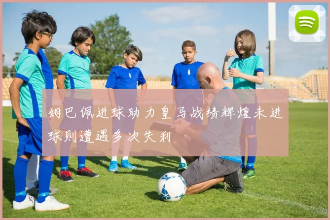 姆巴佩进球助力皇马战绩辉煌未进球则遭遇多次失利