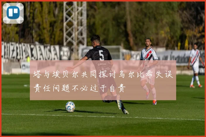 塔与埃贝尔共同探讨乌尔比希失误责任问题不必过于自责