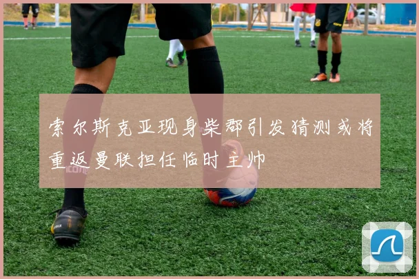 索尔斯克亚现身柴郡引发猜测或将重返曼联担任临时主帅