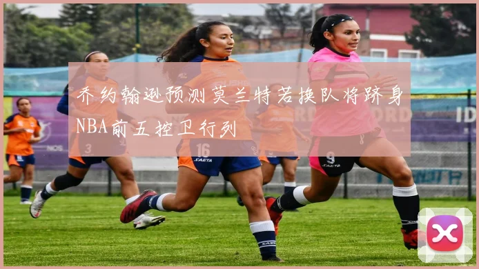 乔约翰逊预测莫兰特若换队将跻身NBA前五控卫行列