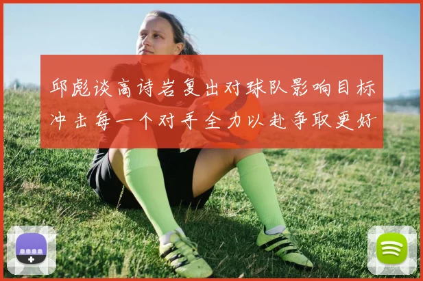 邱彪谈高诗岩复出对球队影响目标冲击每一个对手全力以赴争取更好成绩