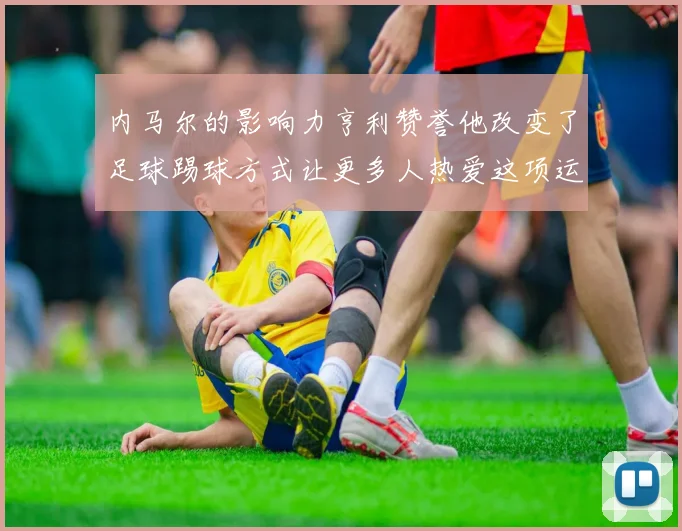 内马尔的影响力亨利赞誉他改变了足球踢球方式让更多人热爱这项运动