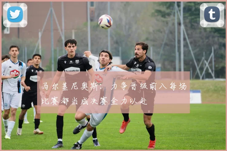 马尔基尼奥斯：力争晋级前八每场比赛都当成决赛全力以赴