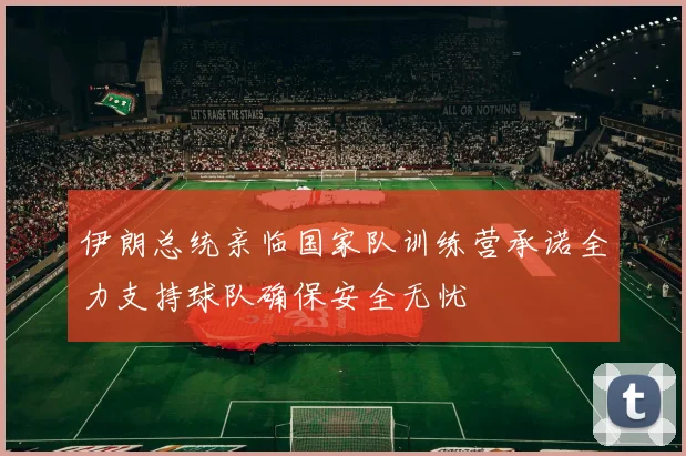 伊朗总统亲临国家队训练营承诺全力支持球队确保安全无忧