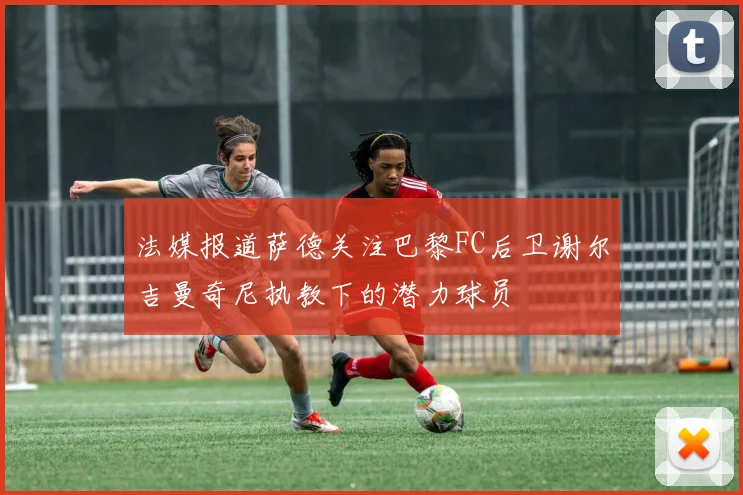 法媒报道萨德关注巴黎FC后卫谢尔吉曼奇尼执教下的潜力球员