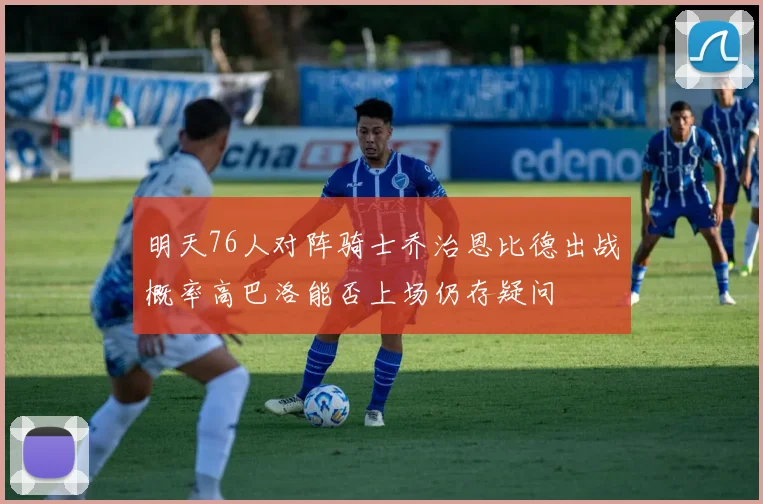 明天76人对阵骑士乔治恩比德出战概率高巴洛能否上场仍存疑问