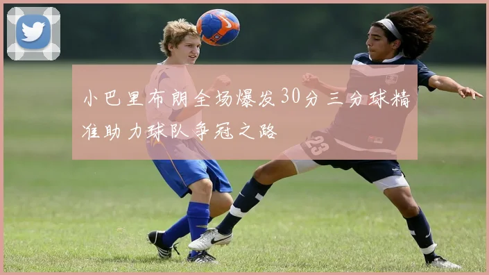 小巴里布朗全场爆发30分三分球精准助力球队争冠之路