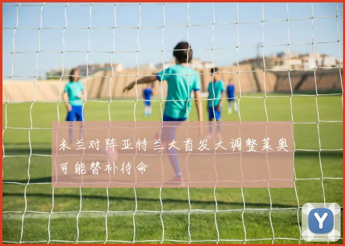米兰对阵亚特兰大首发大调整莱奥可能替补待命