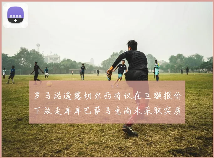 罗马诺透露切尔西将仅在巨额报价下放走库库巴萨马竞尚未采取实质行动