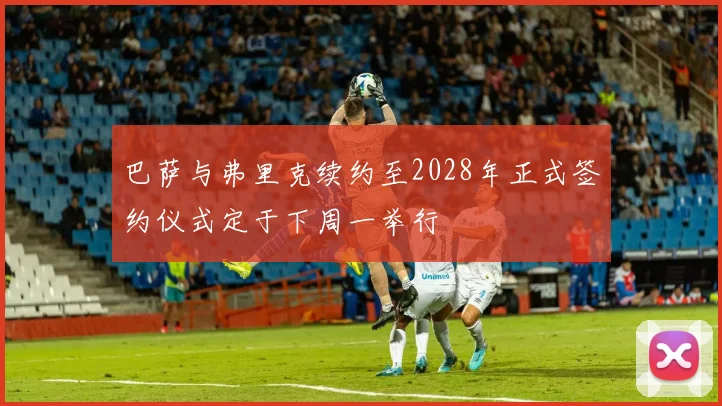 巴萨与弗里克续约至2028年正式签约仪式定于下周一举行