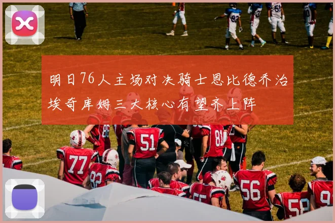明日76人主场对决骑士恩比德乔治埃奇库姆三大核心有望齐上阵