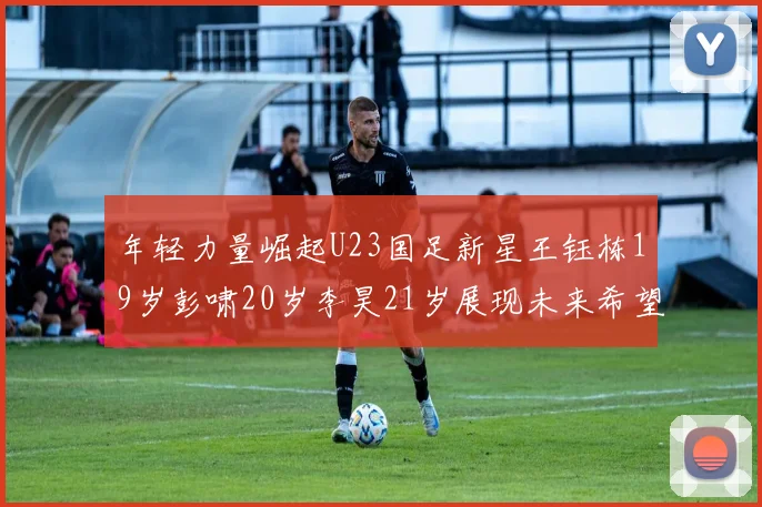 年轻力量崛起U23国足新星王钰栋19岁彭啸20岁李昊21岁展现未来希望
