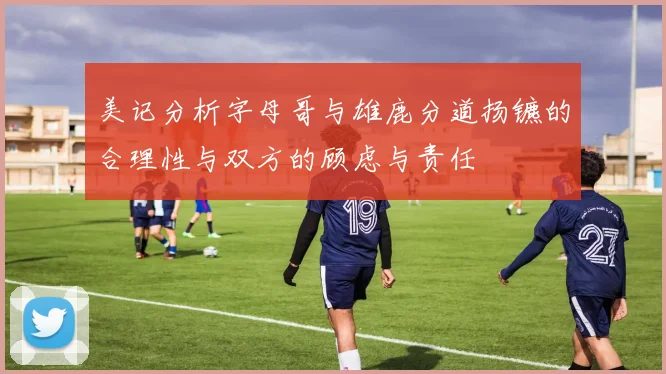 美记分析字母哥与雄鹿分道扬镳的合理性与双方的顾虑与责任