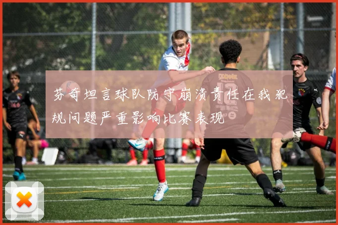 芬奇坦言球队防守崩溃责任在我犯规问题严重影响比赛表现