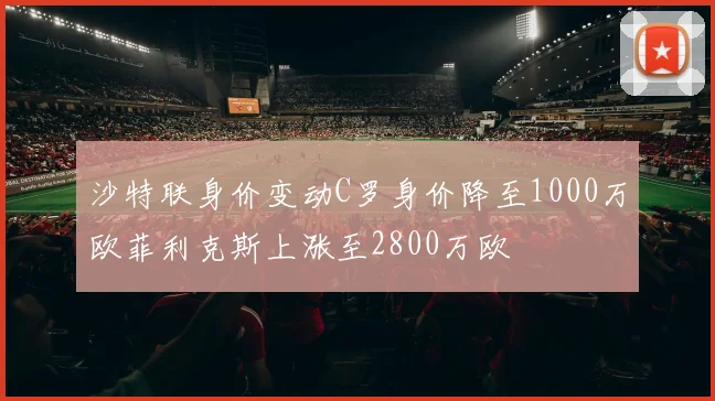 沙特联身价变动C罗身价降至1000万欧菲利克斯上涨至2800万欧