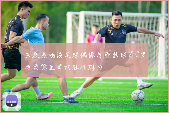 朱辰杰畅谈足球偶像与智慧球员C罗与莫德里奇的独特魅力