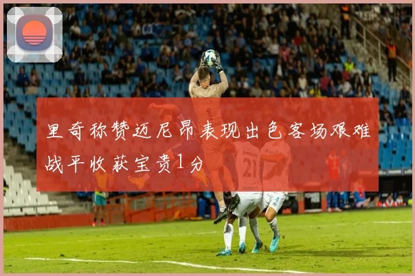 里奇称赞迈尼昂表现出色客场艰难战平收获宝贵1分