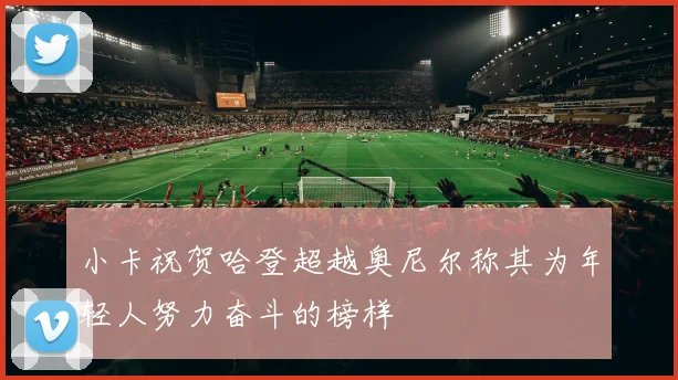 小卡祝贺哈登超越奥尼尔称其为年轻人努力奋斗的榜样