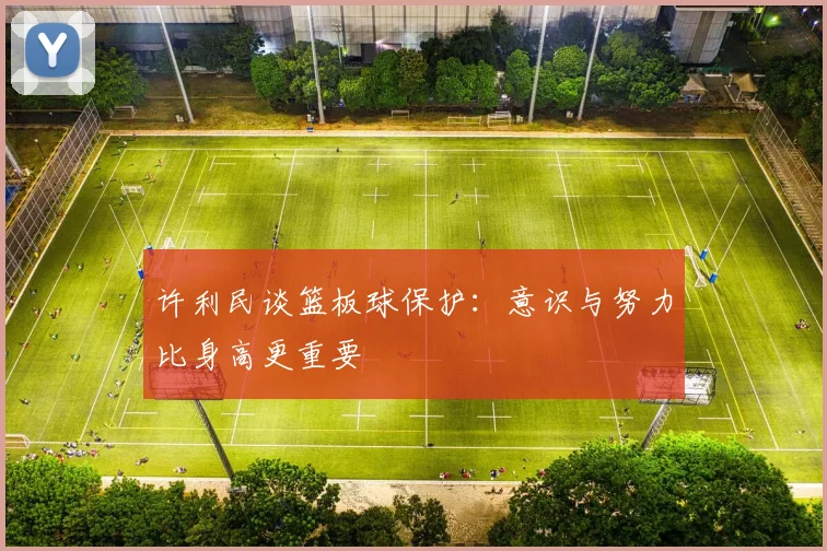 许利民谈篮板球保护：意识与努力比身高更重要