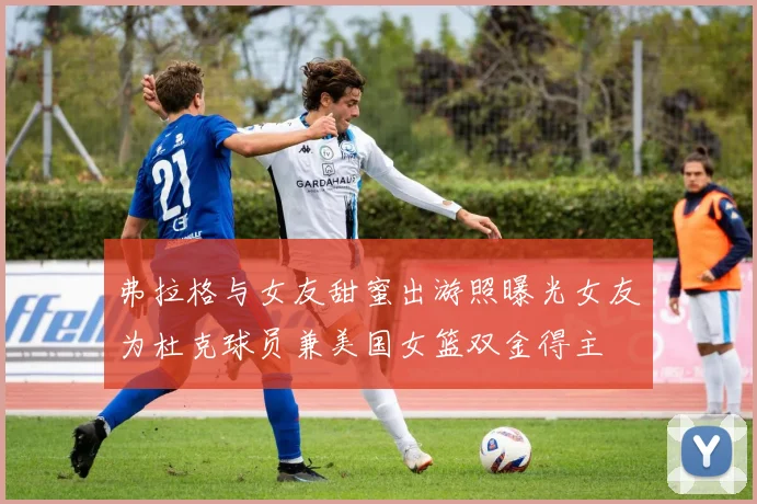 弗拉格与女友甜蜜出游照曝光女友为杜克球员兼美国女篮双金得主