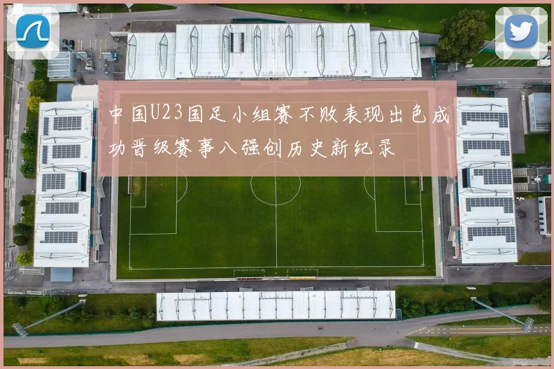 中国U23国足小组赛不败表现出色成功晋级赛事八强创历史新纪录