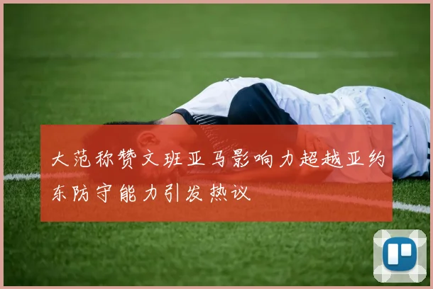 大范称赞文班亚马影响力超越亚约东防守能力引发热议