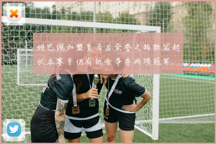 姆巴佩加盟皇马后荣誉之路跌宕起伏本赛季仍有机会争夺两项冠军