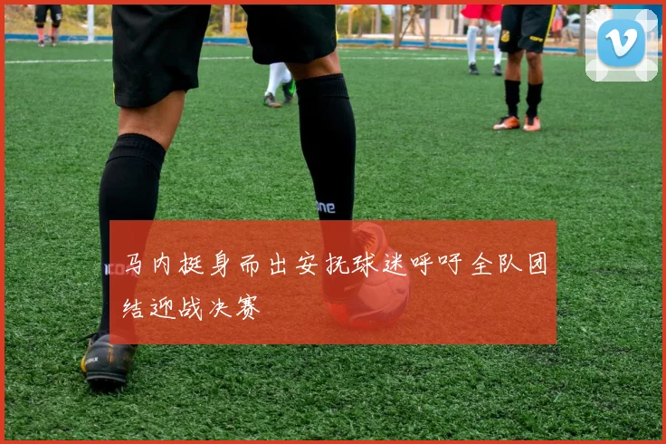 马内挺身而出安抚球迷呼吁全队团结迎战决赛