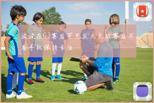 波波在G3赛后罕见发火文班赛后不看手机保持专注