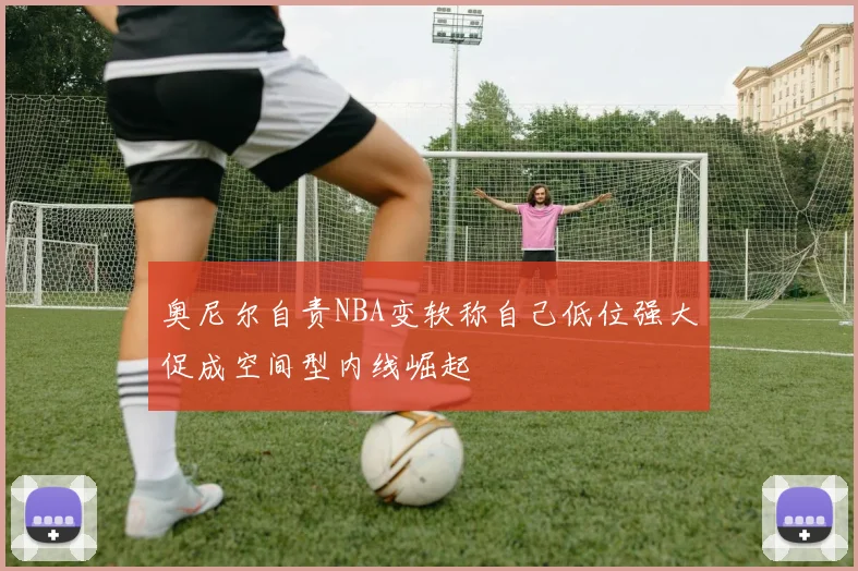 奥尼尔自责NBA变软称自己低位强大促成空间型内线崛起