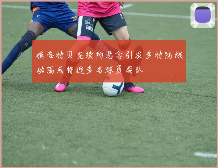 施洛特贝克续约悬念引发多特防线动荡或将迎多名球员离队
