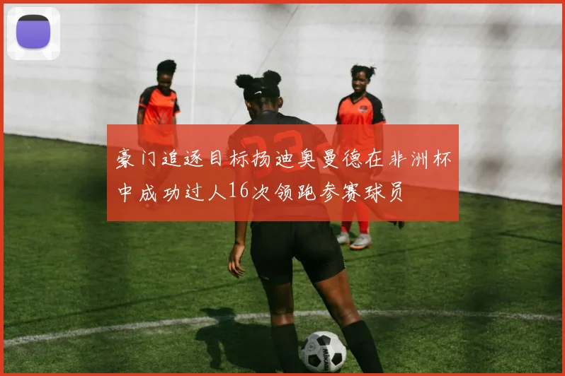 豪门追逐目标扬迪奥曼德在非洲杯中成功过人16次领跑参赛球员