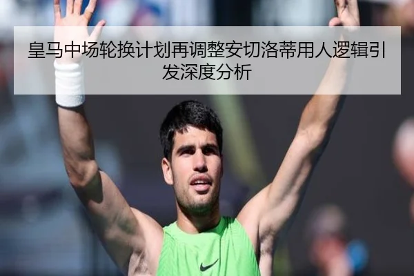 皇马中场轮换计划再调整安切洛蒂用人逻辑引发深度分析